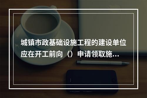 城镇市政基础设施工程的建设单位应在开工前向（）申请领取施工许