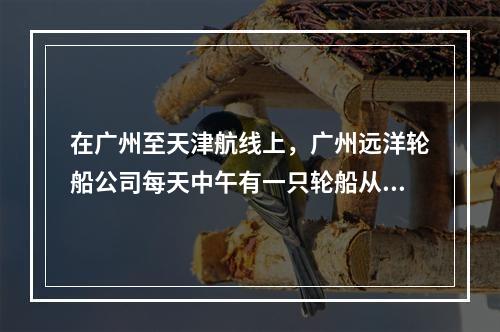 在广州至天津航线上，广州远洋轮船公司每天中午有一只轮船从广