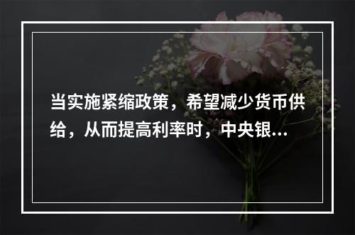 当实施紧缩政策，希望减少货币供给，从而提高利率时，中央银行