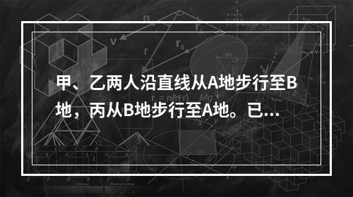 甲、乙两人沿直线从A地步行至B地，丙从B地步行至A地。已知