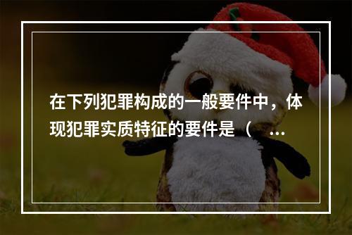 在下列犯罪构成的一般要件中，体现犯罪实质特征的要件是（　　