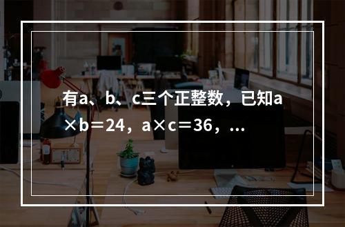 有a、b、c三个正整数，已知a×b＝24，a×c＝36，b