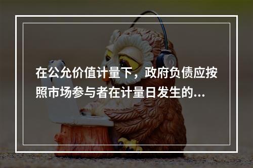 在公允价值计量下，政府负债应按照市场参与者在计量日发生的有序