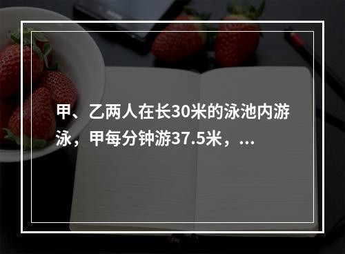 甲、乙两人在长30米的泳池内游泳，甲每分钟游37.5米，乙