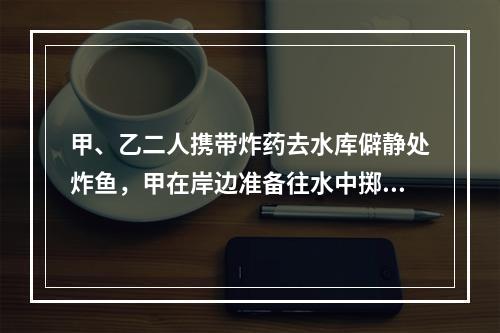 甲、乙二人携带炸药去水库僻静处炸鱼，甲在岸边准备往水中掷炸