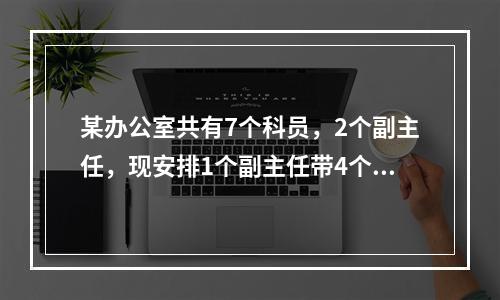 某办公室共有7个科员，2个副主任，现安排1个副主任带4个科