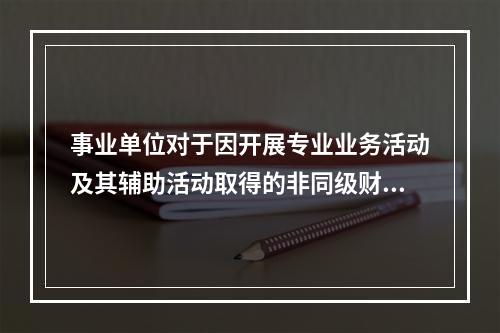 事业单位对于因开展专业业务活动及其辅助活动取得的非同级财政拨