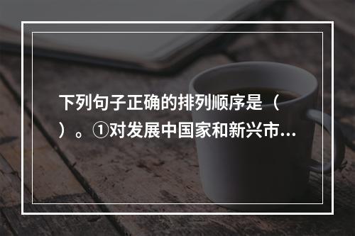 下列句子正确的排列顺序是（　　）。①对发展中国家和新兴市场