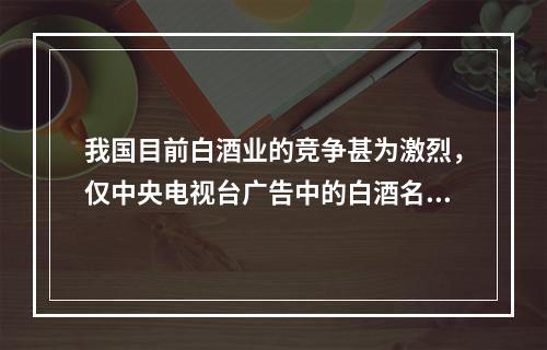 我国目前白酒业的竞争甚为激烈，仅中央电视台广告中的白酒名称