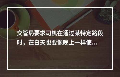 交管局要求司机在通过某特定路段时，在白天也要像晚上一样使用