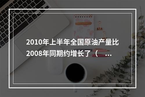 2010年上半年全国原油产量比2008年同期约增长了（　　）