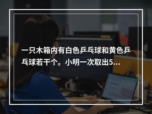 一只木箱内有白色乒乓球和黄色乒乓球若干个。小明一次取出5个