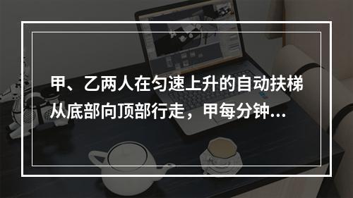 甲、乙两人在匀速上升的自动扶梯从底部向顶部行走，甲每分钟走