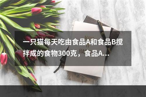 一只猫每天吃由食品A和食品B搅拌成的食物300克，食品A的