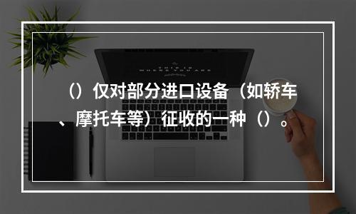 （）仅对部分进口设备（如轿车、摩托车等）征收的一种（）。