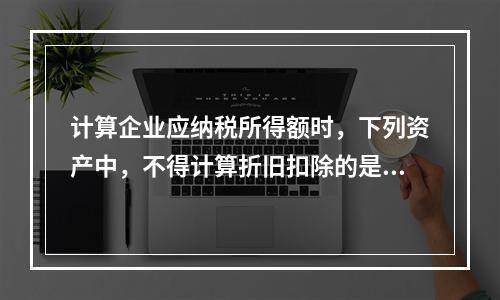 计算企业应纳税所得额时，下列资产中，不得计算折旧扣除的是（　