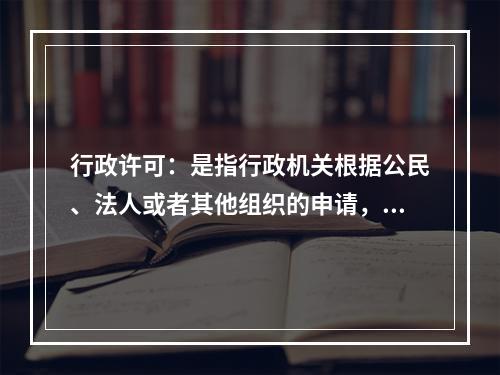 行政许可：是指行政机关根据公民、法人或者其他组织的申请，经