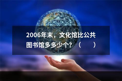 2006年末，文化馆比公共图书馆多多少个？（　　）