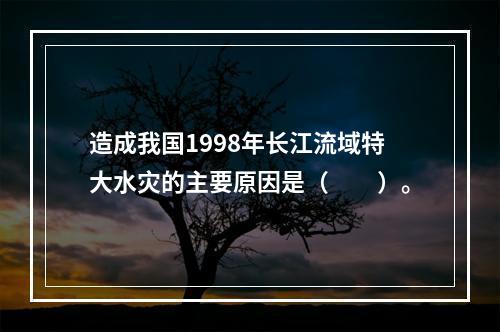 造成我国1998年长江流域特大水灾的主要原因是（　　）。