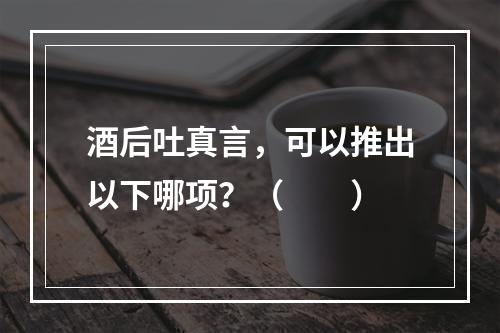 酒后吐真言，可以推出以下哪项？（　　）