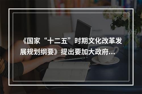 《国家“十二五”时期文化改革发展规划纲要》提出要加大政府对