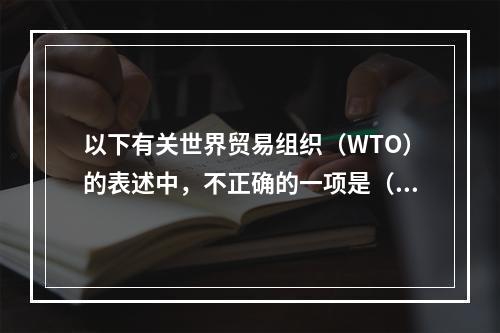 以下有关世界贸易组织（WTO）的表述中，不正确的一项是（　