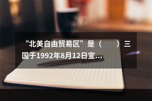 “北美自由贸易区”是（　　）三国于1992年8月12日宣布