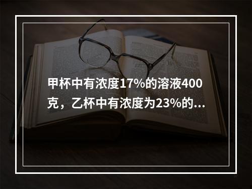 甲杯中有浓度17%的溶液400克，乙杯中有浓度为23%的同