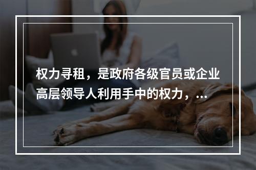 权力寻租，是政府各级官员或企业高层领导人利用手中的权力，避