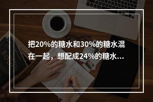 把20%的糖水和30%的糖水混在一起，想配成24%的糖水，