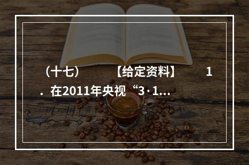 （十七）　　【给定资料】　　1．在2011年央视“3·15