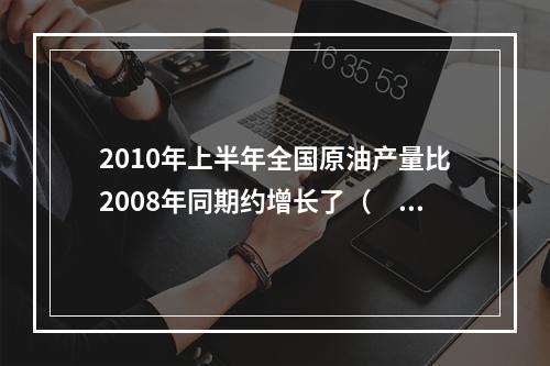 2010年上半年全国原油产量比2008年同期约增长了（　　）