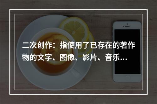 二次创作：指使用了已存在的著作物的文字、图像、影片、音乐或