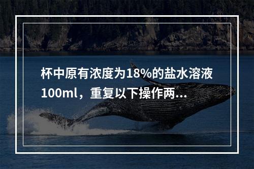 杯中原有浓度为18%的盐水溶液100ml，重复以下操作两次