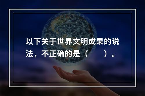 以下关于世界文明成果的说法，不正确的是（　　）。