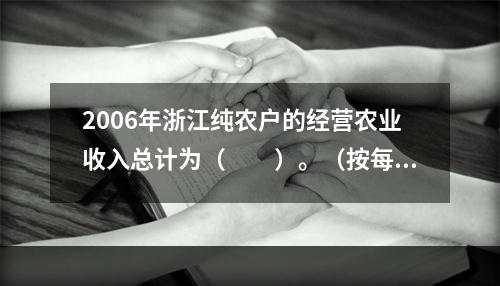 2006年浙江纯农户的经营农业收入总计为（　　）。（按每个农