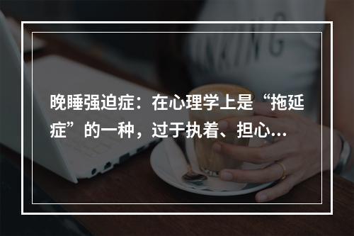 晚睡强迫症：在心理学上是“拖延症”的一种，过于执着、担心、