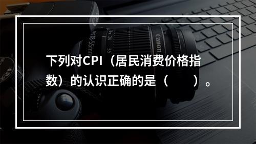 下列对CPI（居民消费价格指数）的认识正确的是（　　）。