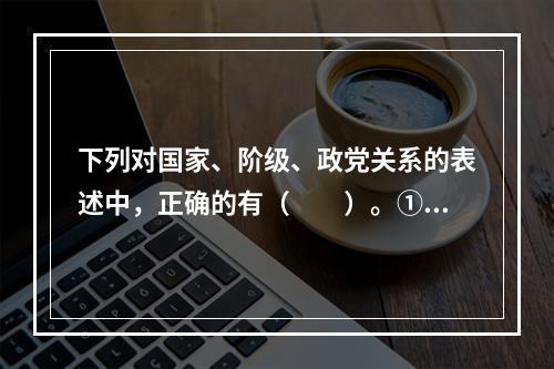 下列对国家、阶级、政党关系的表述中，正确的有（　　）。①有