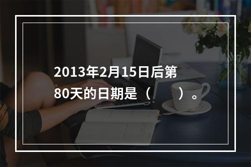 2013年2月15日后第80天的日期是（　　）。