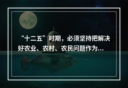 “十二五”时期，必须坚持把解决好农业、农村、农民问题作为全