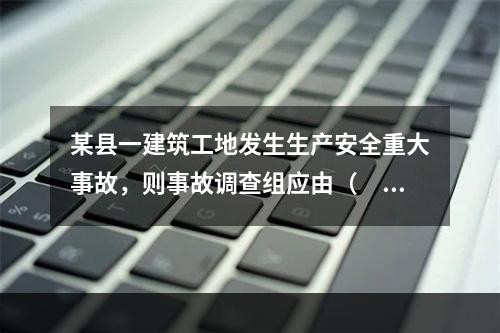 某县一建筑工地发生生产安全重大事故，则事故调查组应由（　）负