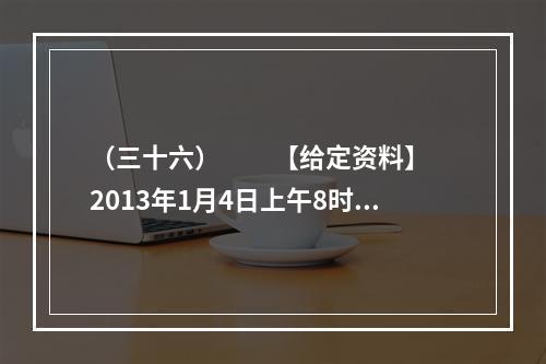 （三十六）　　【给定资料】　　2013年1月4日上午8时3