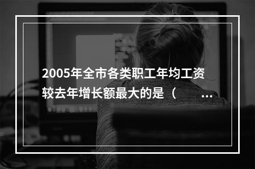 2005年全市各类职工年均工资较去年增长额最大的是（　　）。