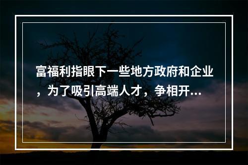 富福利指眼下一些地方政府和企业，为了吸引高端人才，争相开出