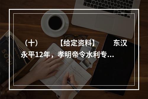 （十）　　【给定资料】　　东汉永平12年，孝明帝令水利专家