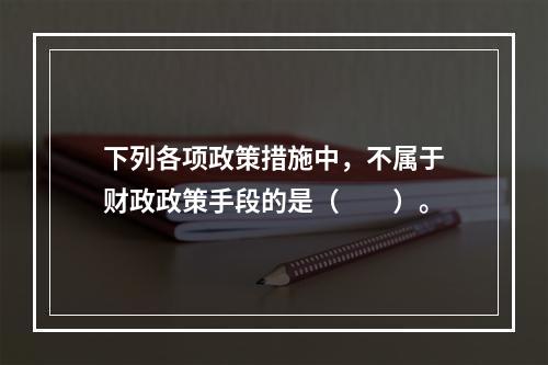 下列各项政策措施中，不属于财政政策手段的是（　　）。