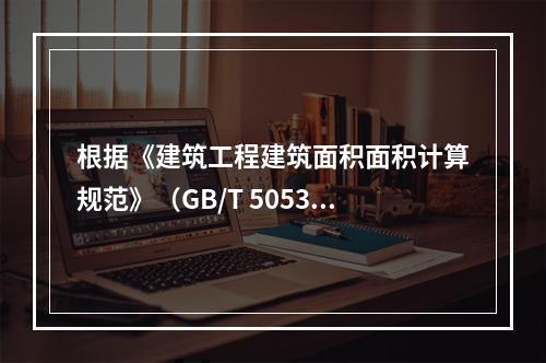 根据《建筑工程建筑面积面积计算规范》（GB/T 505353