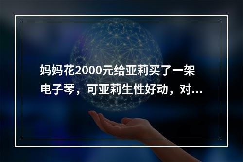 妈妈花2000元给亚莉买了一架电子琴，可亚莉生性好动，对音