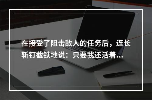 在接受了阻击敌人的任务后，连长斩钉截铁地说：只要我还活着，